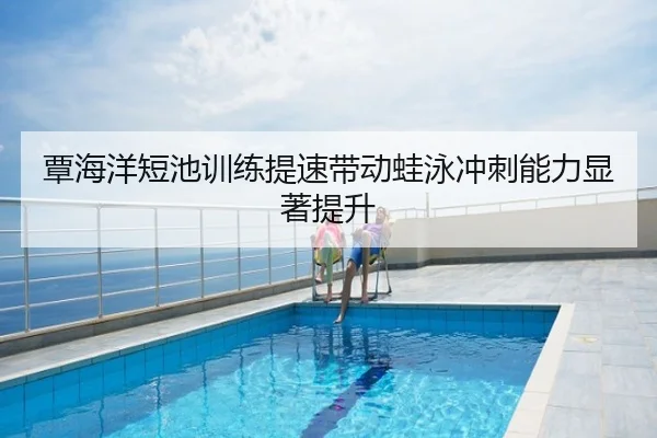 覃海洋短池训练提速带动蛙泳冲刺能力显著提升