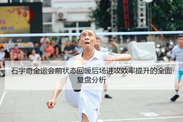 石宇奇全运会前状态回暖后场进攻效率提升的全面复盘分析