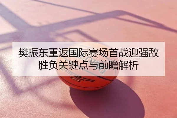 樊振东重返国际赛场首战迎强敌 胜负关键点与前瞻解析